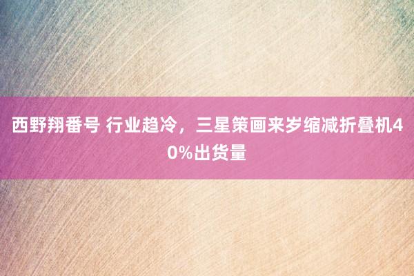 西野翔番号 行业趋冷，三星策画来岁缩减折叠机40%出货量