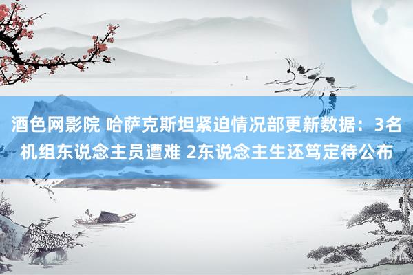 酒色网影院 哈萨克斯坦紧迫情况部更新数据：3名机组东说念主员遭难 2东说念主生还笃定待公布