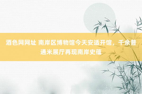 酒色网网址 南岸区博物馆今天安适开馆，千余普通米展厅再现南岸史蕴