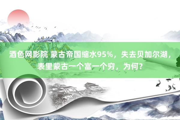 酒色网影院 蒙古帝国缩水95%，失去贝加尔湖，表里蒙古一个富一个穷，为何？