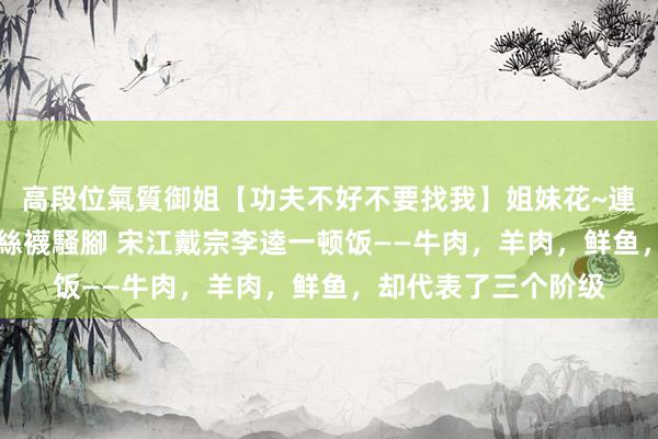高段位氣質御姐【功夫不好不要找我】姐妹花~連體絲襪~大奶晃動~絲襪騷腳 宋江戴宗李逵一顿饭——牛肉，羊肉，鲜鱼，却代表了三个阶级