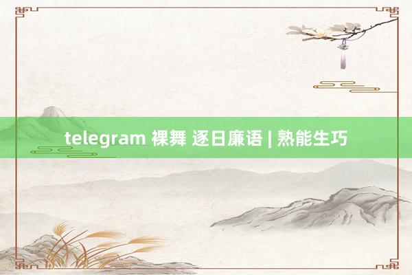 telegram 裸舞 逐日廉语 | 熟能生巧