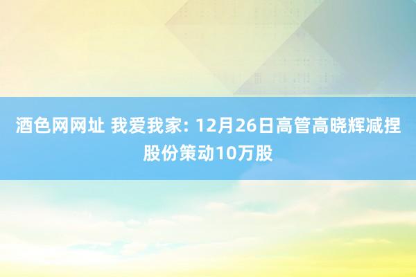 酒色网网址 我爱我家: 12月26日高管高晓辉减捏股份策动10万股