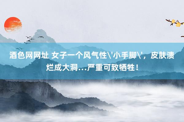 酒色网网址 女子一个风气性'小手脚'，皮肤溃烂成大洞…严重可致牺牲！