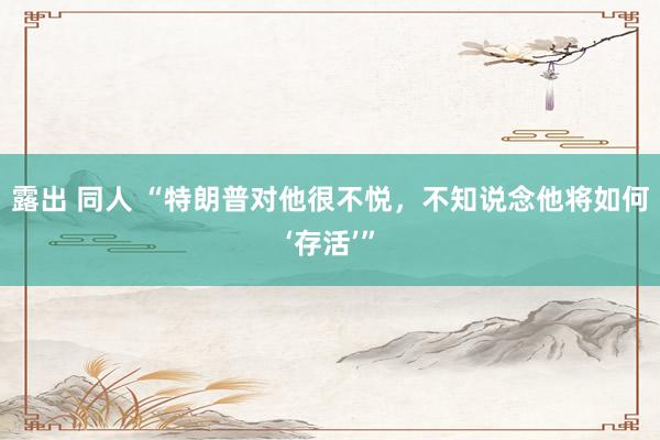 露出 同人 “特朗普对他很不悦，不知说念他将如何‘存活’”
