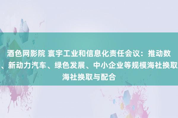 酒色网影院 寰宇工业和信息化责任会议：推动数字经济、新动力汽车、绿色发展、中小企业等规模海社换取与配合