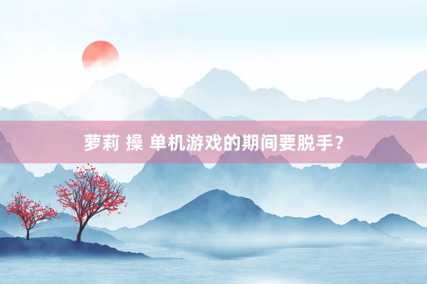 萝莉 操 单机游戏的期间要脱手？