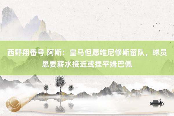 西野翔番号 阿斯：皇马但愿维尼修斯留队，球员思要薪水接近或捏平姆巴佩