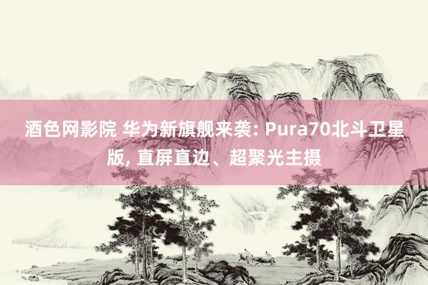 酒色网影院 华为新旗舰来袭: Pura70北斗卫星版， 直屏直边、超聚光主摄