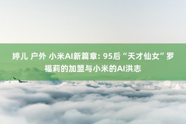 婷儿 户外 小米AI新篇章: 95后“天才仙女”罗福莉的加盟与小米的AI洪志