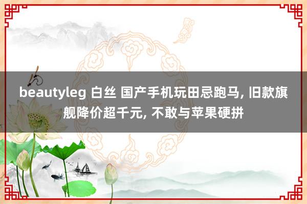 beautyleg 白丝 国产手机玩田忌跑马， 旧款旗舰降价超千元， 不敢与苹果硬拼