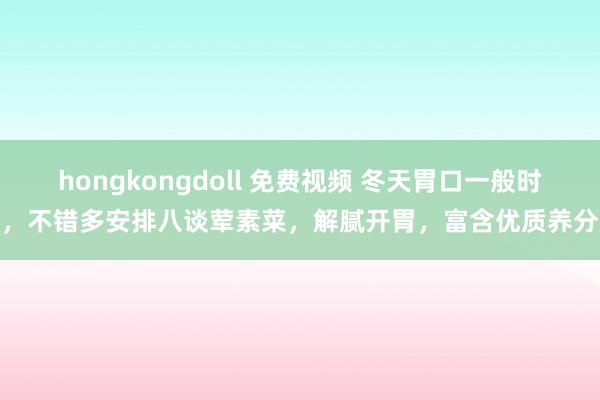 hongkongdoll 免费视频 冬天胃口一般时，不错多安排八谈荤素菜，解腻开胃，富含优质养分