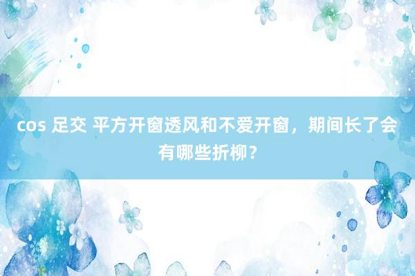 cos 足交 平方开窗透风和不爱开窗，期间长了会有哪些折柳？