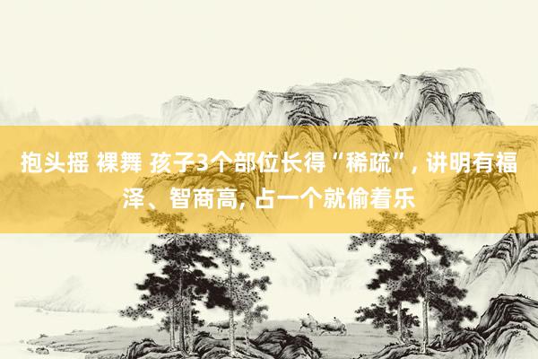 抱头摇 裸舞 孩子3个部位长得“稀疏”， 讲明有福泽、智商高， 占一个就偷着乐