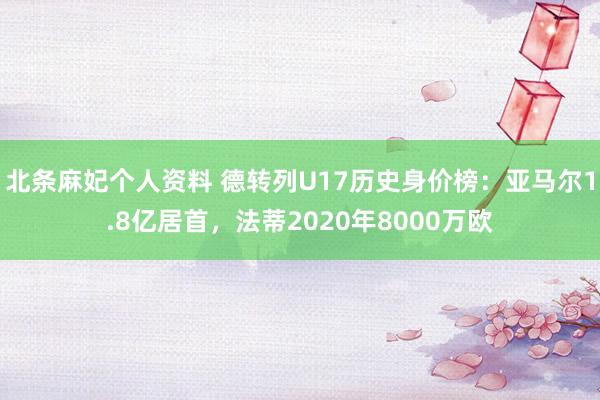 北条麻妃个人资料 德转列U17历史身价榜：亚马尔1.8亿居首，法蒂2020年8000万欧