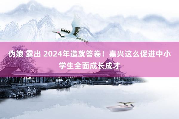 伪娘 露出 2024年造就答卷！嘉兴这么促进中小学生全面成长成才
