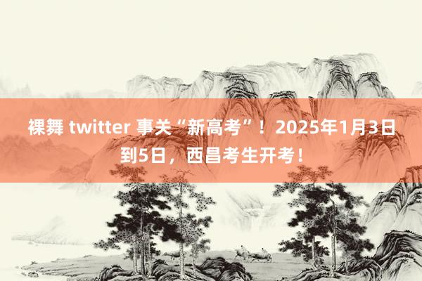 裸舞 twitter 事关“新高考”！2025年1月3日到5日，西昌考生开考！