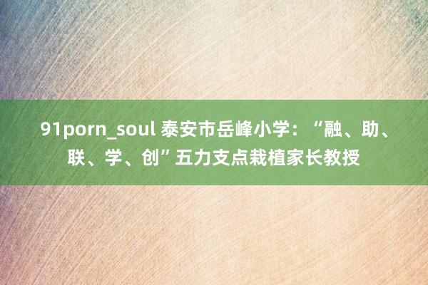 91porn_soul 泰安市岳峰小学：“融、助、联、学、创”五力支点栽植家长教授