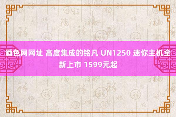 酒色网网址 高度集成的铭凡 UN1250 迷你主机全新上市 1599元起