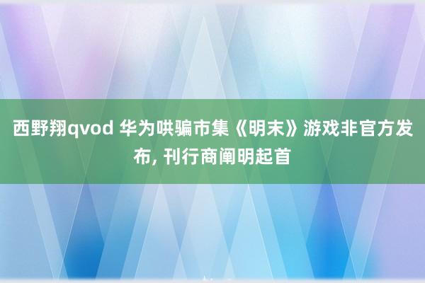 西野翔qvod 华为哄骗市集《明末》游戏非官方发布， 刊行商阐明起首