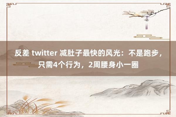 反差 twitter 减肚子最快的风光：不是跑步，只需4个行为，2周腰身小一圈