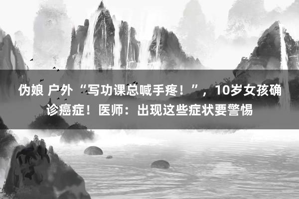 伪娘 户外 “写功课总喊手疼！”，10岁女孩确诊癌症！医师：出现这些症状要警惕