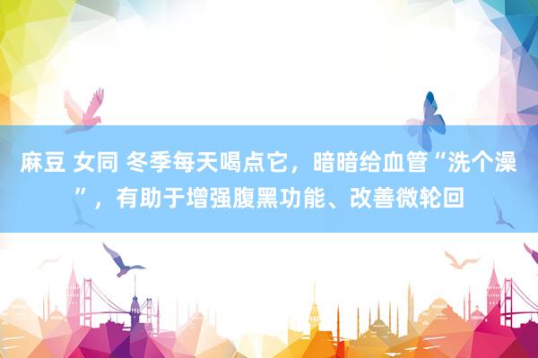 麻豆 女同 冬季每天喝点它，暗暗给血管“洗个澡”，有助于增强腹黑功能、改善微轮回