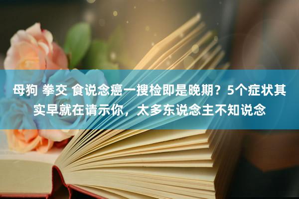 母狗 拳交 食说念癌一搜检即是晚期？5个症状其实早就在请示你，太多东说念主不知说念