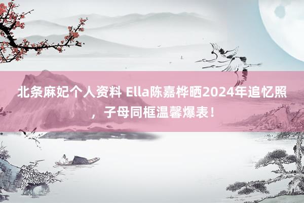 北条麻妃个人资料 Ella陈嘉桦晒2024年追忆照，子母同框温馨爆表！