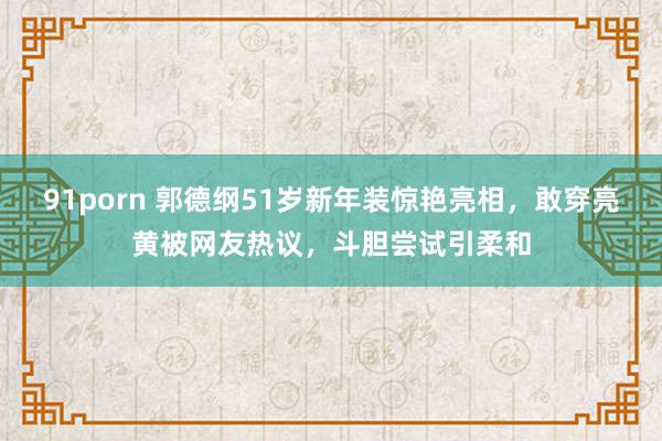 91porn 郭德纲51岁新年装惊艳亮相，敢穿亮黄被网友热议，斗胆尝试引柔和