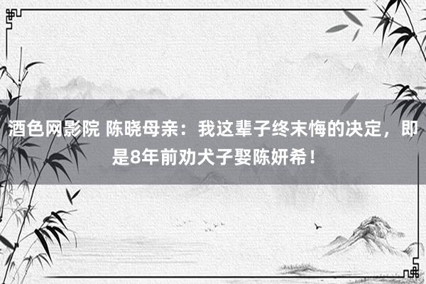 酒色网影院 陈晓母亲：我这辈子终末悔的决定，即是8年前劝犬子娶陈妍希！