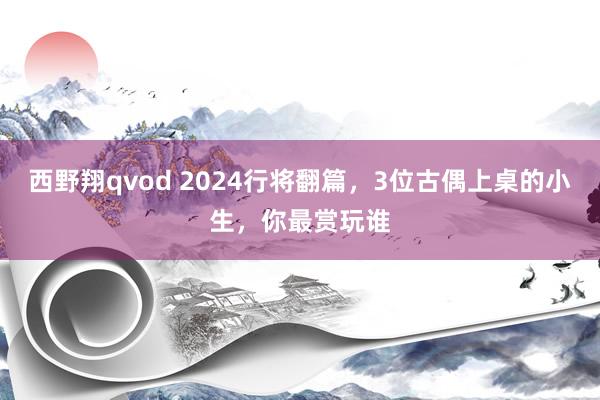西野翔qvod 2024行将翻篇，3位古偶上桌的小生，你最赏玩谁