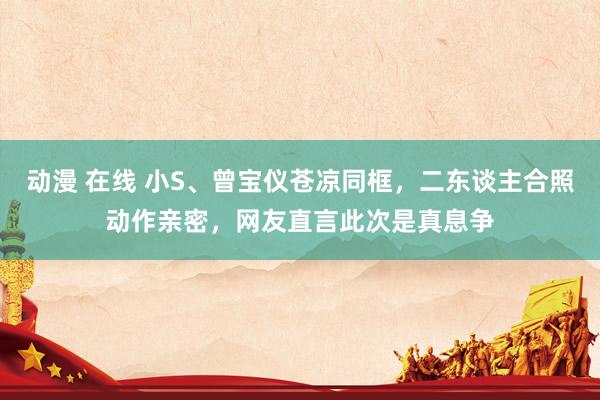 动漫 在线 小S、曾宝仪苍凉同框，二东谈主合照动作亲密，网友直言此次是真息争