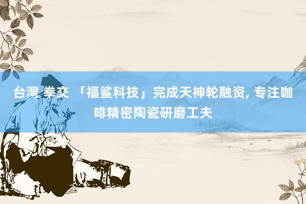 台灣 拳交 「福鲨科技」完成天神轮融资， 专注咖啡精密陶瓷研磨工夫