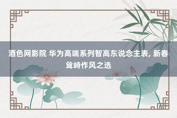 酒色网影院 华为高端系列智高东说念主表， 新春耸峙作风之选