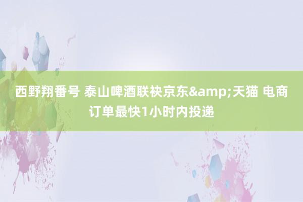 西野翔番号 泰山啤酒联袂京东&天猫 电商订单最快1小时内投递