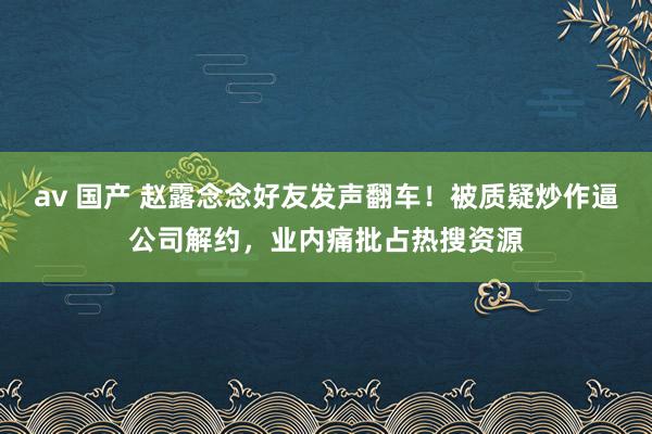 av 国产 赵露念念好友发声翻车！被质疑炒作逼公司解约，业内痛批占热搜资源