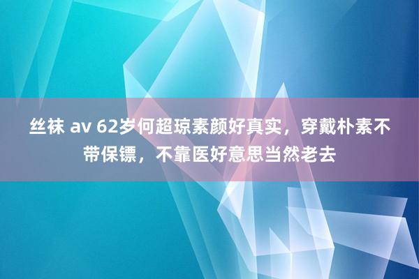 丝袜 av 62岁何超琼素颜好真实，穿戴朴素不带保镖，不靠医好意思当然老去