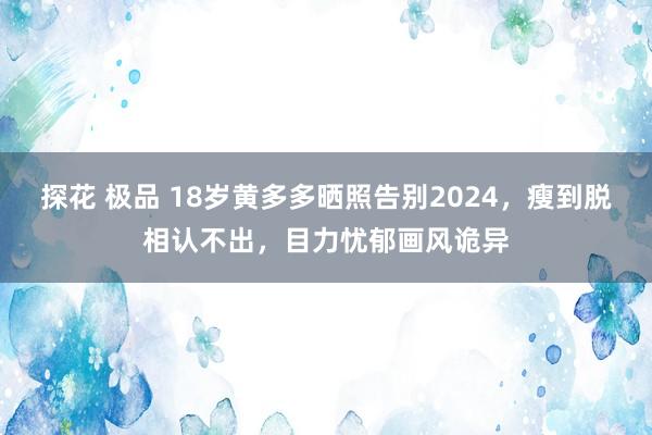 探花 极品 18岁黄多多晒照告别2024，瘦到脱相认不出，目力忧郁画风诡异
