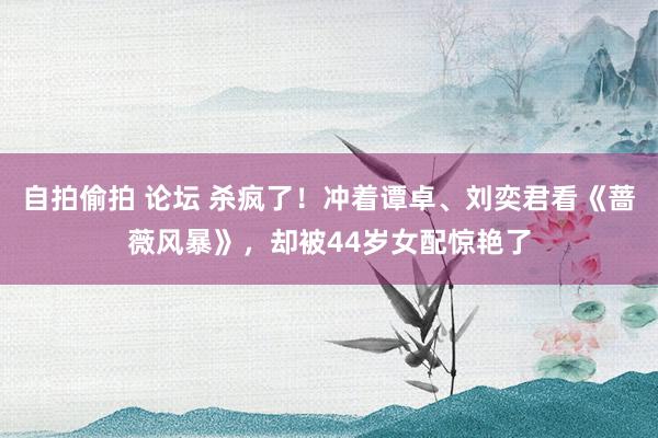 自拍偷拍 论坛 杀疯了！冲着谭卓、刘奕君看《蔷薇风暴》，却被44岁女配惊艳了