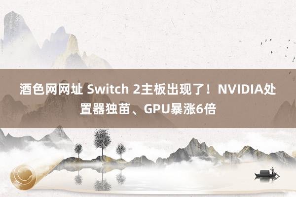 酒色网网址 Switch 2主板出现了！NVIDIA处置器独苗、GPU暴涨6倍