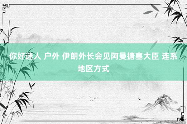 你好迷人 户外 伊朗外长会见阿曼搪塞大臣 连系地区方式