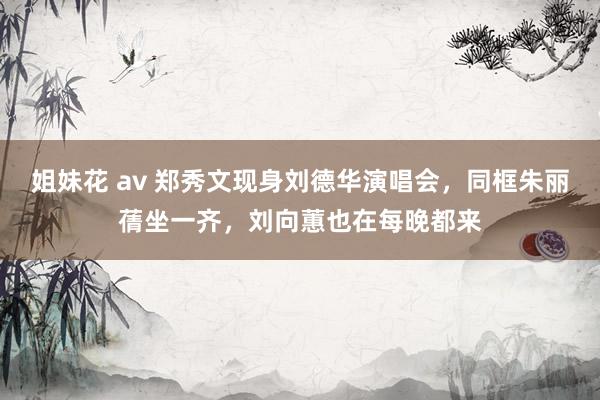 姐妹花 av 郑秀文现身刘德华演唱会，同框朱丽蒨坐一齐，刘向蕙也在每晚都来