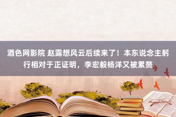 酒色网影院 赵露想风云后续来了！本东说念主躬行相对于正证明，李宏毅杨洋又被累赘