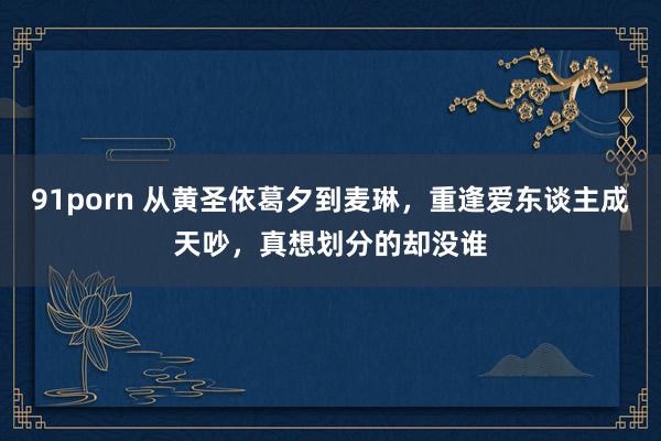 91porn 从黄圣依葛夕到麦琳，重逢爱东谈主成天吵，真想划分的却没谁