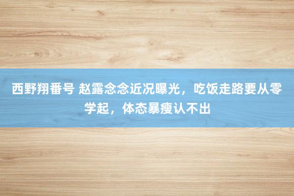 西野翔番号 赵露念念近况曝光，吃饭走路要从零学起，体态暴瘦认不出