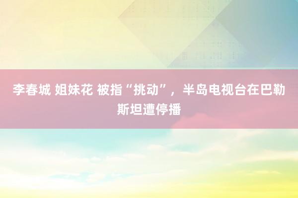 李春城 姐妹花 被指“挑动”，半岛电视台在巴勒斯坦遭停播