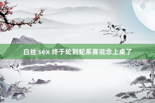 白丝 sex 终于轮到蛇系赛说念上桌了