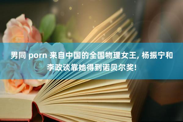 男同 porn 来自中国的全国物理女王， 杨振宁和李政谈靠她得到诺贝尔奖!