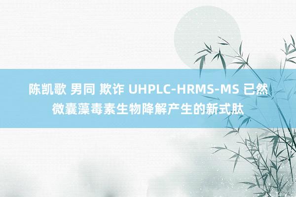 陈凯歌 男同 欺诈 UHPLC-HRMS-MS 已然微囊藻毒素生物降解产生的新式肽